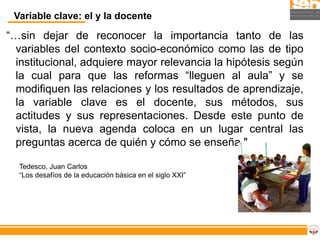 Variable clave: el y la docente

“…sin dejar de reconocer la importancia tanto de las
  variables del contexto socio-económico como las de tipo
  institucional, adquiere mayor relevancia la hipótesis según
  la cual para que las reformas “lleguen al aula” y se
  modifiquen las relaciones y los resultados de aprendizaje,
  la variable clave es el docente, sus métodos, sus
  actitudes y sus representaciones. Desde este punto de
  vista, la nueva agenda coloca en un lugar central las
  preguntas acerca de quién y cómo se enseña."

  Tedesco, Juan Carlos
  “Los desafíos de la educación básica en el siglo XXI”
 