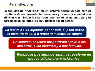 Para reflexionar:

La cualidad de “inclusión” en un sistema educativo sólo será el
resultado de un conjunto de decisiones y procesos orientados a
eliminar o minimizar las barreras que limiten el aprendizaje y la
participación de todos los estudiantes; sin embargo:


 La inclusión no significa poner todo el peso sobre
  el maestro de aula o sobre el maestro de apoyo

       Un sistema inclusivo proporciona apoyo a los
         maestros, a los alumnos y a sus familias.

         Reconoce que algunos alumnos requieren de
              apoyos adicionales o diferentes.
 