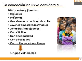 La educación inclusiva considera a…
  Niñas, niños y jóvenes:
   Migrantes
   Indígenas
   Que viven en condición de calle
   Jóvenes embarazadas/madres
   Jornaleros/trabajadores
   Con VIH Sida
   Con discapacidad
   Con dificultades
   Con aptitudes sobresalientes


    Grupos vulnerables
 