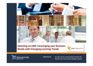 Selecting an LMS: Converging your Business
Needs with Emerging Learning Trends

                      PRESENTED BY:   Scot Lake, Senior Learning Analyst, Brandon Hall
                                      Kenneth Fung, EVP, Corporate Strategy, Certpoint
 
