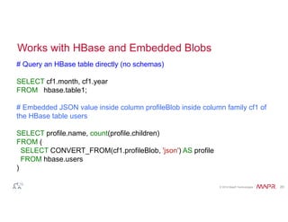Works with HBase and Embedded Blobs 
# Query an HBase table directly (no schemas) 
SELECT cf1.month, cf1.year 
FROM hbase.table1; 
# Embedded JSON value inside column profileBlob inside column family cf1 of 
the HBase table users 
SELECT profile.name, count(profile.children) 
FROM ( 
SELECT CONVERT_FROM(cf1.profileBlob, 'json') AS profile 
FROM hbase.users 
) 
© 2014 MapR Technologies 20 
 