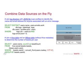 © 2014 MapR Technologies 21 
Combine Data Sources on the Fly 
# Join log directory with JSON file (user profiles) to identify the 
name and email address for anyone associated with an error message. 
SELECT DISTINCT users.name, users.emails.work 
FROM dfs.logs.`/data/logs` logs, 
dfs.users.`/profiles.json` users 
WHERE logs.uid = users.id AND 
logs.errorLevel > 5; 
# Join a Hive table and an HBase table (without Hive metadata) 
to determine the number of tweets per user 
SELECT users.name, count(*) as tweetCount 
FROM hive.social.tweets tweets, 
hbase.users users 
WHERE tweets.userId = convert_from(users.rowkey, 'UTF-8') 
GROUP BY tweets.userId; 
 