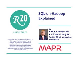 Copyright © 1991 - 2014 R20/Consultancy B.V., 
The Hague, The Netherlands. All rights 
reserved. No part of this material may be 
reproduced, stored in a retrieval system, or 
transmitted in any form or by any means, 
electronic, mechanical, photographic, or 
otherwise, without the explicit written permission 
of the copyright owners. 
SQL‐on‐Hadoop 
Explained 
by 
Rick F. van der Lans 
R20/Consultancy BV 
Twitter @rick_vanderlans 
www.r20.nl 
 