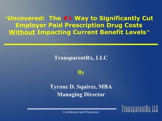 “Uncovered: The #1 Way to Significantly Cut 
Employer Paid Prescription Drug Costs 
Without Impacting Current Benefit Levels” 
TransparentRx, LLC 
By 
Tyrone D. Squires, MBA 
Managing Director 
Confidential and Proprietary 
 