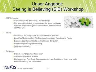 Unser Angebot: 
Seeing is Believing (SiB) Workshop 
16 
• SIB Workshop: 
Ø Workshop dauert zwischen 2-4 Arbeitstage 
Ø Ziel: eine aktuelle Aufgabenstellung, die heute nicht oder 
nur sehr umständlich gelöst werden kann, setzen wir mit 
QlikView um 
• Inhalte 
Ø Installation & Konfiguration von QlikView mit Testlizenz 
Ø Zugriff auf Datenquellen, Auslesen der benötigten Tabellen und Felder 
Ø Erstellen des Datenmodells und Validieren der Daten 
Ø Umsetzung der Aufgabenstellung 
Ø Schlusspräsentation 
• Ihr Nutzen 
Ø Sie sehen wie QlikView funktioniert 
Ø Sie sehen wie Nefos arbeitet 
Ø Sie testen den Zugriff auf Datenquellen im Live-Betrieb und lösen eine reale 
Herausforderung mit ihren Daten 
 