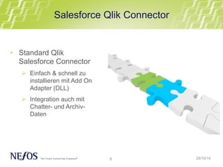 Salesforce Qlik Connector 
9 
• Standard Qlik 
Salesforce Connector 
Ø Einfach & schnell zu 
installieren mit Add On 
Adapter (DLL) 
Ø Integration auch mit 
Chatter- und Archiv- 
Daten 
28/10/14 
 