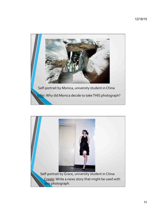 12/18/15
11
Self-­‐portrait	
  by	
  Monica,	
  university	
  student	
  in	
  China	
  
Infer:	
  Why	
  did	
  Monica	
  decide	
  to	
  take	
  THIS	
  photograph?	
  
Self-­‐portrait	
  by	
  Grace,	
  university	
  student	
  in	
  China	
  
Create:	
  Write	
  a	
  news	
  story	
  that	
  might	
  be	
  used	
  with	
  
	
  this	
  photograph.	
  
 
