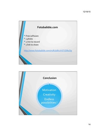12/18/15
14
Fotobabble.com	
  
• Free	
  software	
  
• 1	
  photo	
  
• 1	
  min	
  to	
  record	
  
• 1	
  link	
  to	
  share	
  
	
  
http://www.fotobabble.com/m/R2lsRnJVSTJORzQ9	
  
	
  
Conclusion	
  
Motivation	
  
Creativity	
  
Endless	
  
possibilities	
  !	
  
 