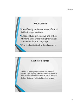 12/18/15
2
OBJECTIVES	
  
• Identify	
  why	
  selﬁes	
  are	
  a	
  tool	
  of	
  the	
  Y/
Millenium	
  generations	
  	
  
• Engage	
  students’	
  creative	
  and	
  critical	
  
thinking	
  skills	
  while	
  using	
  their	
  visual	
  
and	
  technological	
  language	
  
• Practical	
  activities	
  for	
  the	
  classroom	
  
I.	
  What	
  is	
  a	
  selﬁe?	
  
“Selﬁe”	
  :	
  a	
  photograph	
  that	
  one	
  has	
  taken	
  of	
  
oneself,	
  typically	
  one	
  taken	
  with	
  a	
  smartphone	
  or	
  
webcam	
  and	
  uploaded	
  to	
  a	
  social	
  media	
  website.	
  	
  
(Oxford	
  Dictionary’s	
  Word	
  of	
  the	
  Year	
  for	
  2013	
  )	
  
 