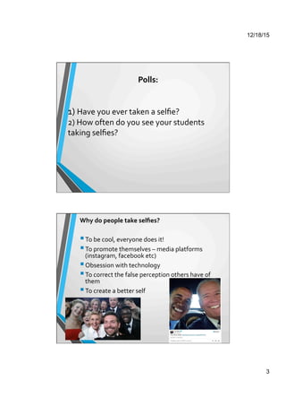 12/18/15
3
	
  	
  
1)	
  Have	
  you	
  ever	
  taken	
  a	
  selﬁe?	
  	
  
2)	
  How	
  often	
  do	
  you	
  see	
  your	
  students	
  
taking	
  selﬁes?	
  	
  
	
  
	
  
	
  
	
  
Polls:	
  
	
  
Why	
  do	
  people	
  take	
  selﬁes?	
  
	
  
 To	
  be	
  cool,	
  everyone	
  does	
  it!	
  
 To	
  promote	
  themselves	
  –	
  media	
  platforms	
  
(instagram,	
  facebook	
  etc)	
  
 Obsession	
  with	
  technology	
  
 To	
  correct	
  the	
  false	
  perception	
  others	
  have	
  of	
  
them	
  
 To	
  create	
  a	
  better	
  self	
  
	
  
	
  
	
  
	
  
	
  
	
  
	
  	
  
	
  
	
  
 