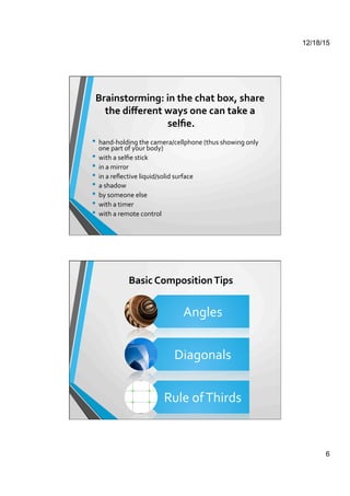 12/18/15
6
Brainstorming:	
  in	
  the	
  chat	
  box,	
  share	
  
the	
  diﬀerent	
  ways	
  one	
  can	
  take	
  a	
  
selﬁe.	
  	
  
	
  
•  hand-­‐holding	
  the	
  camera/cellphone	
  (thus	
  showing	
  only	
  
one	
  part	
  of	
  your	
  body)	
  
•  with	
  a	
  selﬁe	
  stick	
  
•  in	
  a	
  mirror	
  
•  in	
  a	
  reﬂective	
  liquid/solid	
  surface	
  
•  a	
  shadow	
  
•  by	
  someone	
  else	
  
•  with	
  a	
  timer	
  
•  with	
  a	
  remote	
  control	
  
Basic	
  Composition	
  Tips	
  
Angles	
  
Diagonals	
  
Rule	
  of	
  Thirds	
  
 