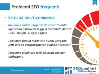 21
Problemi SEO frequenti
• VELOCITÀ DELL'E-COMMERCE
• Ripulire il codice sorgente da script "inutili"
ogni volta il browser legge il contenuto di tutti
i TAG <script> di ogni pagina
Possiamo fare in modo che questi vengano
letti solo ed esclusivamente quando necessari
Possiamo eliminare tutti gli script che non
utilizziamo
 