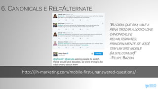 http://jlh-marketing.com/mobile-first-unanswered-questions/
6. CANONICALS E REL=ALTERNATE
“EU DIRIA QUE SIM, VALE A
PENA TROCAR A LÓGICA DAS
CANONICALS E
REL=ALTERNATES,
PRINCIPALMENTE SE VOCÊ
TEM UM SITE MOBILE
(M.SITE.COM.BR)”
- FELIPE BAZON
 