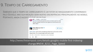 http://www.thesempost.com/details-googles-mobile-first-indexing-
change/#NEW_8211_Page_Speed
9. TEMPO DE CARREGAMENTO
SABEMOS QUE O TEMPO DE CARREGAMENTO É UM FATOR DE RANQUEAMENTO CONFIRMADO
PELO GOOGLE, MAS SUA MEDIÇÃO GERA MUITAS DISCREPÂNCIAS PRINCIPALMENTE NO MOBILE.
PORTANTO, AINDA É INCERTO O QUE VAI MUDAR.
 