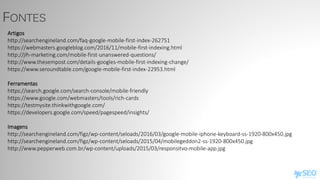 FONTES
Artigos
http://searchengineland.com/faq-google-mobile-first-index-262751
https://webmasters.googleblog.com/2016/11/mobile-first-indexing.html
http://jlh-marketing.com/mobile-first-unanswered-questions/
http://www.thesempost.com/details-googles-mobile-first-indexing-change/
https://www.seroundtable.com/google-mobile-first-index-22953.html
Ferramentas
https://search.google.com/search-console/mobile-friendly
https://www.google.com/webmasters/tools/rich-cards
https://testmysite.thinkwithgoogle.com/
https://developers.google.com/speed/pagespeed/insights/
Imagens
http://searchengineland.com/figz/wp-content/seloads/2016/03/google-mobile-iphone-keyboard-ss-1920-800x450.jpg
http://searchengineland.com/figz/wp-content/seloads/2015/04/mobilegeddon2-ss-1920-800x450.jpg
http://www.pepperweb.com.br/wp-content/uploads/2015/03/responsitvo-mobile-app.jpg
 