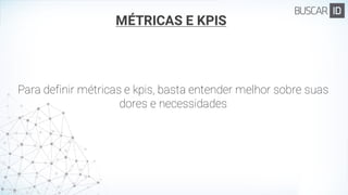 MÉTRICAS E KPIS
Para definir métricas e kpis, basta entender melhor sobre suas
dores e necessidades
 