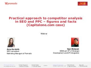 Practical approach to competitor analysis
           in SEO and PPC – figures and facts
                   (Capitalone.com case)

                                                             Webinar




    Anna Korolekh,                                                                      Sean Malseed,
    SEO consultant,                                                             SEMrush VP of Strategic
    Marketing Manager at Promodo                                         Development and API Integration




www.promodo.com       United Kingdom      United States                  www.semrush.com       United States      Non-US
contact@promodo.com                                             © 2013   mail@seoquaketeam.com +1-855-814-4510
                      +44 0203 1376 681   +1 347 809-34-86                                                       +1-408-844-4633
 