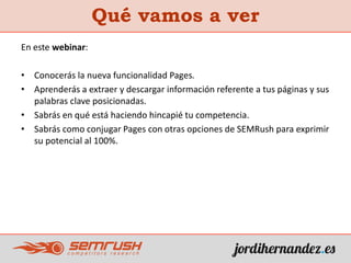 Qué vamos a ver
En este webinar:
• Conocerás la nueva funcionalidad Pages.
• Aprenderás a extraer y descargar información referente a tus páginas y sus
palabras clave posicionadas.
• Sabrás en qué está haciendo hincapié tu competencia.
• Sabrás como conjugar Pages con otras opciones de SEMRush para exprimir
su potencial al 100%.
 