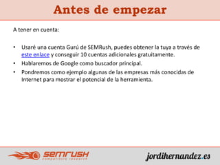 A tener en cuenta:
• Usaré una cuenta Gurú de SEMRush, puedes obtener la tuya a través de
este enlace y conseguir 10 cuentas adicionales gratuitamente.
• Hablaremos de Google como buscador principal.
• Pondremos como ejemplo algunas de las empresas más conocidas de
Internet para mostrar el potencial de la herramienta.
Antes de empezar
 