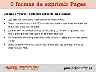 5 formas de exprimir Pages
• Qué está funcionando actualmente con mi sitio web.
• Cómo puedo optimizar mi SEO Semántico añadiendo nuevas variantes de
mi palabra clave posicionada.
• Quiénes son mis competidores principales y cuáles son las guerras que
vale la pena pelear respecto a mi competencia SEO.
• El número de enlaces que reciben cada una de las URLs por las que genero
tráfico.
• Cómo puedo mejorar los anchor text de los enlaces que haya en otros
sitios hacia el mío.
Gracias a “Pages” podemos saber de un plumazo…
 