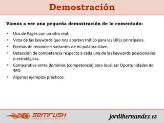 Demostración
• Uso de Pages con un sitio real.
• Vista de las keywords que nos aportan tráfico para las URLs principales.
• Formas de reconocer variantes de mi palabra clave.
• Detección de competencia respecto a cada una de las keywords posicionadas
o estratégicas.
• Comparativa entre dominios (competencia) para localizar Oportunidades de
SEO.
• Algunos ejemplos prácticos.
Vamos a ver una pequeña demostración de lo comentado:
 