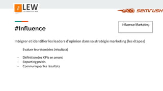 #Influence
Intégrer et identifier les leaders d’opinion dans sa stratégie marketing (les étapes)
Evaluer les retombées (résultats)
- Définition des KPIs en amont
- Reporting précis
- Communiquer les résultats
Influence Marketing
 