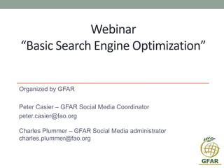 Webinar
“Basic Search Engine Optimization”
Organized by GFAR
Peter Casier – GFAR Social Media Coordinator
peter.casier@fao.org
Charles Plummer – GFAR Social Media administrator
charles.plummer@fao.org
 