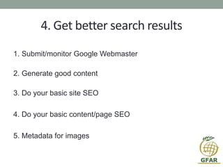 4. Get better search results
1. Submit/monitor Google Webmaster
2. Generate good content
3. Do your basic site SEO
4. Do your basic content/page SEO
5. Metadata for images
 