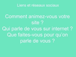 Comment animez-vous votre
site ?
Qui parle de vous sur internet ?
Que faites-vous pour qu’on
parle de vous ?
Liens et réseaux sociaux
 