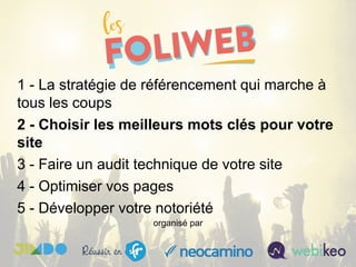 1 - La stratégie de référencement qui marche à
tous les coups
2 - Choisir les meilleurs mots clés pour votre
site
3 - Faire un audit technique de votre site
4 - Optimiser vos pages
5 - Développer votre notoriété
organisé par
 