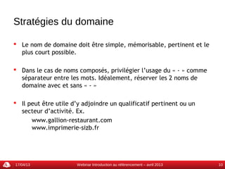 Stratégies du domaine

 Le nom de domaine doit être simple, mémorisable, pertinent et le
  plus court possible.

 Dans le cas de noms composés, privilégier l’usage du « - » comme
  séparateur entre les mots. Idéalement, réserver les 2 noms de
  domaine avec et sans « - »

 Il peut être utile d’y adjoindre un qualificatif pertinent ou un
  secteur d’activité. Ex.
      www.gallion-restaurant.com
      www.imprimerie-sizb.fr




17/04/13               Webinar Introduction au référencement – avril 2013   10
 