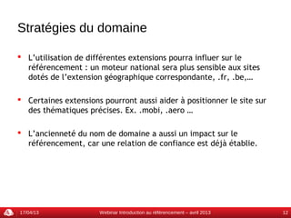 Stratégies du domaine

 L’utilisation de différentes extensions pourra influer sur le
  référencement : un moteur national sera plus sensible aux sites
  dotés de l’extension géographique correspondante, .fr, .be,…

 Certaines extensions pourront aussi aider à positionner le site sur
  des thématiques précises. Ex. .mobi, .aero …

 L’ancienneté du nom de domaine a aussi un impact sur le
  référencement, car une relation de confiance est déjà établie.




17/04/13              Webinar Introduction au référencement – avril 2013   12
 