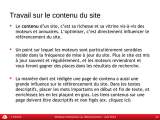 Travail sur le contenu du site
 Le contenu d’un site, c’est sa richesse et sa vitrine vis-à-vis des
  moteurs et annuaires. L’optimiser, c’est directement influencer le
  référencement du site.

 Un point sur lequel les moteurs sont particulièrement sensibles
  réside dans la fréquence de mise à jour du site. Plus le site est mis
  à jour souvent et régulièrement, et les moteurs reviendront et
  vous feront gagner des places dans les résultats de recherche.

 La manière dont est rédigée une page de contenu a aussi une
  grande influence sur le référencement du site. Dans les textes
  descriptifs, placer les mots importants en début et fin de texte, et
  enrichissez les en les plaçant en gras. Les liens contenus sur une
  page doivent être descriptifs et non figés (ex. cliquez ici)


17/04/13              Webinar Introduction au référencement – avril 2013   14
 
