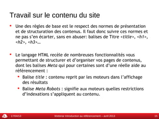Travail sur le contenu du site
 Une des règles de base est le respect des normes de présentation
  et de structuration des contenus. Il faut donc suivre ces normes et
  ne pas s’en écarter, sans en abuser: balises de Titre <title>, <h1>,
  <h2>, <h3>…

 Le langage HTML recèle de nombreuses fonctionnalités vous
  permettant de structurer et d’organiser vos pages de contenus,
  dont les balises Meta qui pour certaines sont d’une réelle aide au
  référencement :
    Balise title : contenu reprit par les moteurs dans l’affichage
      des résultats
    Balise Meta Robots : signifie aux moteurs quelles restrictions
      d’indexations s’appliquent au contenu.



17/04/13              Webinar Introduction au référencement – avril 2013   15
 