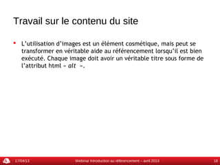 Travail sur le contenu du site

 L’utilisation d’images est un élément cosmétique, mais peut se
  transformer en véritable aide au référencement lorsqu’il est bien
  exécuté. Chaque image doit avoir un véritable titre sous forme de
  l’attribut html « alt  ».




17/04/13             Webinar Introduction au référencement – avril 2013   18
 