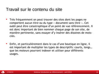 Travail sur le contenu du site

 Très fréquemment on peut trouver des sites dont les pages ne
  comportent aucun titre ou du type « document sans titre ». Cet
  oubli peut être catastrophique d’un point de vue référencement. Il
  est donc important de bien nommer chaque page de son site, de
  manière pertinente, sans essayer d’y insérer des dizaines de mots-
  clés.

 Enfin, et particulièrement dans le cas d’une boutique en ligne, il
  est important de multiplier les types de descriptifs: courts, longs…
  que les moteurs pourront indexer et utiliser pour différents
  usages.




17/04/13              Webinar Introduction au référencement – avril 2013   19
 