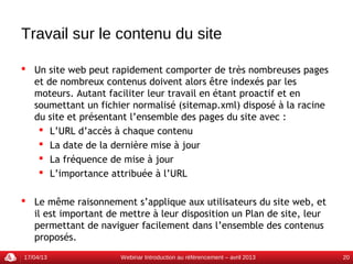 Travail sur le contenu du site

 Un site web peut rapidement comporter de très nombreuses pages
  et de nombreux contenus doivent alors être indexés par les
  moteurs. Autant faciliter leur travail en étant proactif et en
  soumettant un fichier normalisé (sitemap.xml) disposé à la racine
  du site et présentant l’ensemble des pages du site avec :
    L’URL d’accès à chaque contenu
    La date de la dernière mise à jour
    La fréquence de mise à jour
    L’importance attribuée à l’URL

 Le même raisonnement s’applique aux utilisateurs du site web, et
  il est important de mettre à leur disposition un Plan de site, leur
  permettant de naviguer facilement dans l’ensemble des contenus
  proposés.
17/04/13              Webinar Introduction au référencement – avril 2013   20
 