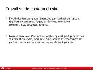 Travail sur le contenu du site

 L’optimisation passe aussi beaucoup par l’animation : ajouts
  réguliers de contenus. Pages, catégories, animations
  commerciales, enquêtes, forums…



 La mise en œuvre d’actions de marketing viral peut générer non
  seulement du trafic, mais aussi améliorer le référencement de
  part le nombre de liens entrants que cela peut générer.




17/04/13              Webinar Introduction au référencement – avril 2013   21
 