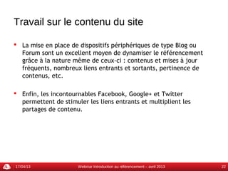 Travail sur le contenu du site

 La mise en place de dispositifs périphériques de type Blog ou
  Forum sont un excellent moyen de dynamiser le référencement
  grâce à la nature même de ceux-ci : contenus et mises à jour
  fréquents, nombreux liens entrants et sortants, pertinence de
  contenus, etc.

 Enfin, les incontournables Facebook, Google+ et Twitter
  permettent de stimuler les liens entrants et multiplient les
  partages de contenu.




17/04/13              Webinar Introduction au référencement – avril 2013   22
 