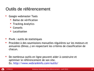 Outils de référencement
 Google webmaster Tools
    Balise de vérification
    Tracking Analytics
    Conseils
    Localisation

 Piwik : outils de statistiques
 Procédez à des soumissions manuelles régulières sur les moteurs et
  annuaires (Dmoz…) en respectant les critères de classification de
  chacun.

 De nombreux outils en ligne peuvent aider à construire et
  optimiser le référencement de son site.
  Ex. http://www.webrankinfo.com/outils/

17/04/13              Webinar Introduction au référencement – avril 2013   24
 