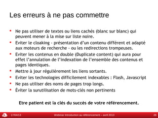 Les erreurs à ne pas commettre

 Ne pas utiliser de textes ou liens cachés (blanc sur blanc) qui
  peuvent mener à la mise sur liste noire.
 Eviter le cloaking - présentation d’un contenu différent et adapté
  aux moteurs de recherche - ou les redirections trompeuses.
 Eviter les contenus en double (Duplicate content) qui aura pour
  effet l’annulation de l’indexation de l’ensemble des contenus et
  pages identiques.
 Mettre à jour régulièrement les liens sortants.
 Eviter les technologies difficilement indexables : Flash, Javascript
 Ne pas utiliser des noms de pages trop longs.
 Éviter la surutilisation de mots-clés non pertinents


      Etre patient est la clés du succès de votre référencement.

17/04/13              Webinar Introduction au référencement – avril 2013   26
 