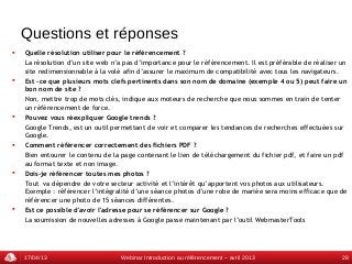 Questions et réponses
   Quelle résolution utiliser pour le référencement ?
    La résolution d’un site web n’a pas d’importance pour le référencement. Il est préférable de réaliser un
    site redimensionnable à la volé afin d’assurer le maximum de compatibilité avec tous les navigateurs.
   Est -ce que plusieurs mots clefs pertinents dans son nom de domaine (exemple 4 ou 5) peut faire un
    bon nom de site ?
    Non, mettre trop de mots clés, indique aux moteurs de recherche que nous sommes en train de tenter
    un référencement de force.
   Pouvez vous réexpliquer Google trends ?
    Google Trends, est un outil permettant de voir et comparer les tendances de recherches effectuées sur
    Google.
   Comment référencer correctement des fichiers PDF ?
    Bien entourer le contenu de la page contenant le lien de téléchargement du fichier pdf, et faire un pdf
    au format texte et non image.
   Dois-je référencer toutes mes photos ?
    Tout va dépendre de votre secteur activité et l’intérêt qu’apportent vos photos aux utilisateurs.
    Exemple : référencer l’intégralité d’une séance photos d’une robe de mariée sera moins efficace que de
    référencer une photo de 15 séances différentes.
   Est ce possible d'avoir l'adresse pour se référencer sur Google ?
    La soumission de nouvelles adresses à Google passe maintenant par l’outil WebmasterTools




    17/04/13                      Webinar Introduction au référencement – avril 2013                      28
 