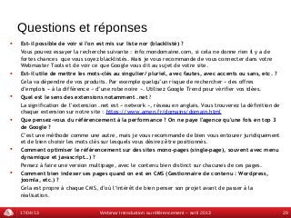 Questions et réponses
   Est-il possible de voir si l'on est mis sur liste nor (blacklisté) ?
    Vous pouvez essayer la recherche suivante : info:mondomaine.com, si cela ne donne rien il y a de
    fortes chances que vous soyez blacklistés. Mais je vous recommande de vous connecter dans votre
    Webmaster Tools et de voir ce que Google vous dit au sujet de votre site.
   Est-il utile de mettre les mots-clés au singulier/ pluriel, avec fautes, avec accents ou sans, etc. ?
    Cela va dépendre de vos produits. Par exemple quelqu’un risque de rechercher « des offres
    d’emplois » à la différence « d’une robe noire ». Utilisez Google Trend pour vérifier vos idées.
   Quel est le sens des extensions notamment .net ?
    La signification de l’extension .net est « network », réseau en anglais. Vous trouverez la définition de
    chaque extension sur notre site : https://www.amen.fr/domains/domain.html
   Que pensez-vous du référencement à la performance ? On ne paye l'agence qu'une fois en top 3
    de Google ?
    C’est une méthode comme une autre, mais je vous recommande de bien vous entourer juridiquement
    et de bien choisir les mots clés sur lesquels vous désirez être positionnés.
   Comment optimiser le référencement sur des sites mono-pages (single-page), souvent avec menu
    dynamique et javascript…) ?
    Pensez à faire une version multipage, avec le contenu bien distinct sur chacunes de ces pages.
   Comment bien indexer ses pages quand on est en CMS (Gestionnaire de contenu : Wordpress,
    joomla, etc.) ?
    Cela est propre à chaque CMS, d’où l’intérêt de bien penser son projet avant de passer à la
    réalisation.


    17/04/13                       Webinar Introduction au référencement – avril 2013                          29
 