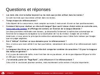 Questions et réponses
   Les mots clés c'est la balise keyword ou les mots que je dois utiliser dans les textes ?
    Ce sont les mots que vous devez utiliser dans vos textes.
   Temps moyen de référencement ?
    Cela dépent de la concurrence, mais compter au moins 3 mois avant d’avoir un bon positionnement.
   Comment faire pour réaliser un site multi-langue? Que vaut-il mieux choisir entre en.nom-site.com,
    www.nom-site.com/en et affichage de contenu en fonction de la langue détectée ?
    Les deux premières méthodes sont bonnes, je déconseille fortement la redirection automatique en
    fonction de la langue du navigateur ou la localisation de l’ip du visiteur. Google est un moteur
    Américain, si vous suivez le principe de redirection automatique vous n’allez faire indexer par Google
    que vos pages anglaises.
   Est-il "délicat" d'utiliser un sous-domaine pour le référencement ?
    Non, si cela a une vraie utilité il ne faut pas hésiter, notamment de la cadre d’un référencement multi-
    langue.
   La longueur des titres sur la balise title doit comporter combien de caractères ? Et pour la longueur
    des metas en général ?
    Il n’y a pas de norme de taille, mais il est bon de ne pas abuser, et de ne pas dépasser 80 pour la title
    et 250 pour la description
   J’ai entendu parler de "Page Rank", cela influence-t-il le référencement ?
    Cela a été le cas durant plusieurs années, mais maintenant cette notion n’est plus importante.




    17/04/13                        Webinar Introduction au référencement – avril 2013                      30
 