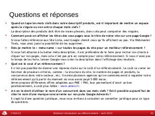 Questions et réponses
   Quand on tape les mots clefs dans notre descriptif produits, est-il important de mettre un espace
    après la virgule ou non entre chaque mots clefs ?
    La description des produits doit être de vraies phrases, donc cela peut comporter des virgules.
   Comment peut-on afficher les titres des sous pages sous le titre de notre site sur une page Google ?
    Si vous faîtes référence aux Site Links, seul Google choisit ceux qu’ils affichent ou pas. Via Webmaster
    Tools, vous avez juste la possibilité de les supprimer.
   Dois-je mettre le « meta name » sur toutes les pages du site pour un meilleur référencement ?
    Si vous fait allusion à la balise méta description, il est préférable de le faire pour inciter vos clients à
    cliquer sur vos pages, mais cela n’est pas pris en compte pour votre référencement. Si vous n’avez pas
    le temps de les faire, laisser Google vous créer la description dans l’affichage des résultats.
   Quel est le cout d’un référencement ?
    Il n’est pas possible de donner une réponse claire sur le coût d’un référencement. Le coût va varier en
    fonction de plusieurs critères, comme : la structure du site, le nombre de pages et produits, la
    concurrence dans votre secteur, etc. Il existe plusieurs agences qui ne commenceront à regarder votre
    référencement qu’à partir du moment où vous aurez payé 5 000 euros.
    Amen propose différentes offres adaptées aux PME / PMI, leur permettant d’avoir un bon
    positionnement, à coût plus faible : www.amen.fr.
   A-t-on le droit d'utiliser le nom d'un concurrent dans ses mots clefs ? Est-il possible aujourd'hui de
    citer le nom d'une marque concurrente sur nos pubs Google Adwords ?
    Il s'agit là d'une question juridique, nous vous invitons à consulter un conseiller juridique pour ce type
    de questions.


    17/04/13                        Webinar Introduction au référencement – avril 2013                         31
 