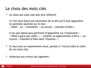 Le choix des mots clés
 Le choix des mots clés doit être réfléchit.

    Il n’est sans doute pas nécessaire de se dire qu’il faut apparaître
    en première position sur le mot :
    « hôtel » ou « immobilier » ou encore « chambre d’hôte ».

    Il est sans doute plus pertinent d’apparaître sur l’expression :
    « hôtel à paris pas chère », « acheter un appartement à Paris », ou
    encore « Chambre d’hôte dans l’Essonne ».

 Si vous avez un rayonnement local, pensez a l’inclure dans le choix
  de vos mots clés.

 Attention aux erreurs de jugement.


17/04/13               Webinar Introduction au référencement – avril 2013   7
 