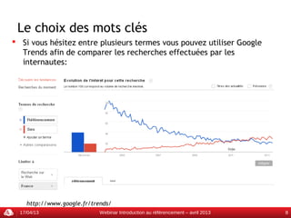 Le choix des mots clés
 Si vous hésitez entre plusieurs termes vous pouvez utiliser Google
  Trends afin de comparer les recherches effectuées par les
  internautes:




    http://www.google.fr/trends/
  17/04/13                  Webinar Introduction au référencement – avril 2013   8
 