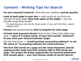 Content - Writing Tips for Search Do your keyword research.  Think like your audience  and be specific. Look at each page in your site —  what words do you think are relevant for each page?  Now look again at the pages —  are you actually using these words?   Try searching your own site for these words. If you can't find them, search engines won't. Choose  one keyword phrase  that is targeted for each page Include each keyword phrase  three to four times each within your copy  — more if it makes sense. If your text sounds “awkward” to you, slice your keyword phrase usage. Use the exact term  — “small business accounting software” is not the same as “accounting software for small business.”. The first 250 words on a page are the most important. Search engines prefer body text that contains 300 to 500 words per page. The longer the better opportunity for keyword placement that sounds good — your text always needs to sound natural. 