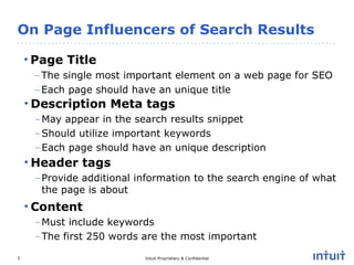 On Page Influencers of Search Results Page Title The single most important element on a web page for SEO Each page should have an unique title Description Meta tags May appear in the search results snippet Should utilize important keywords Each page should have an unique description Header tags Provide additional information to the search engine of what the page is about Content Must include keywords The first 250 words are the most important 