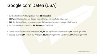 Google.com Daten (USA)
• Durchschnittliche Nutzungsdauer etwa 55 Sekunden
• 11,8% der Klicks gehen auf Google eigene Dienste wie YouTube, Maps usw.
• 21% der Suchen führen zu einer erneuten Suchanfrage, bevor es zu einem Klick kommt
• Der Durchschnittsnutzer führt 3,4 Suchen am Tag durch
• Mobile Suche: 2% klicken auf Anzeigen, 40,9% auf organische Ergebnisse, 57,1% klicken gar nicht
• Desktop Suche: 2,8% klicken auf Anzeigen, 62,2% auf organische Ergebnisse, 35% klicken gar nicht.
www.seonative.de | 6
 
